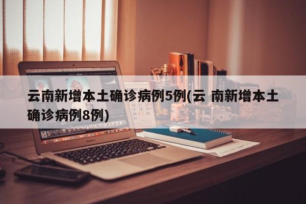 云南新增本土确诊病例5例(云 南新增本土确诊病例8例)