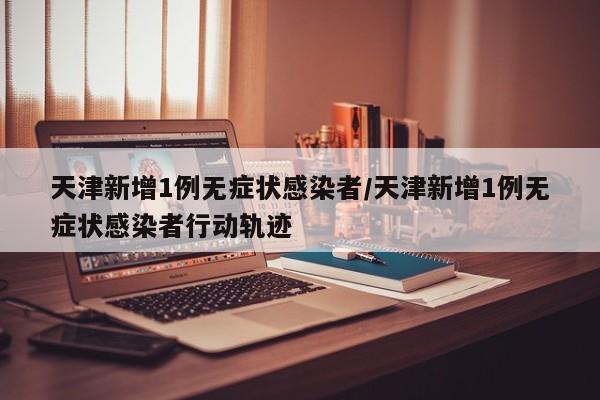 天津新增1例无症状感染者/天津新增1例无症状感染者行动轨迹
