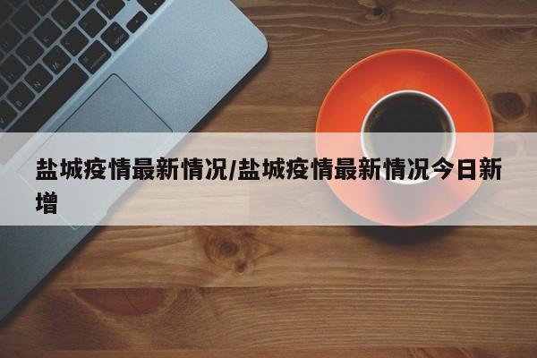 盐城疫情最新情况/盐城疫情最新情况今日新增