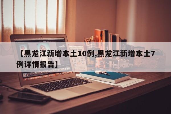 【黑龙江新增本土10例,黑龙江新增本土7例详情报告】