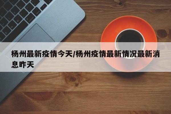 杨州最新疫情今天/杨州疫情最新情况最新消息昨天