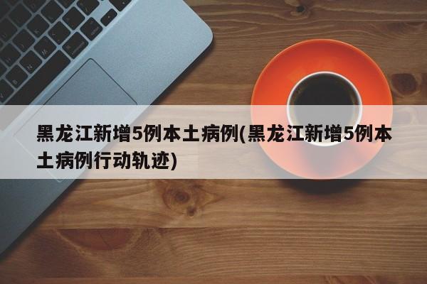 黑龙江新增5例本土病例(黑龙江新增5例本土病例行动轨迹)