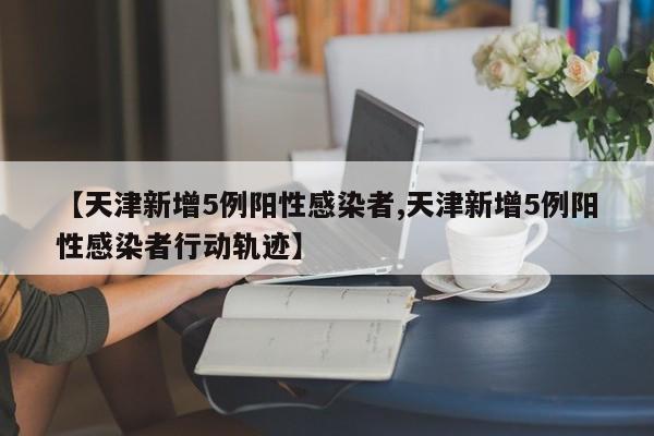 【天津新增5例阳性感染者,天津新增5例阳性感染者行动轨迹】