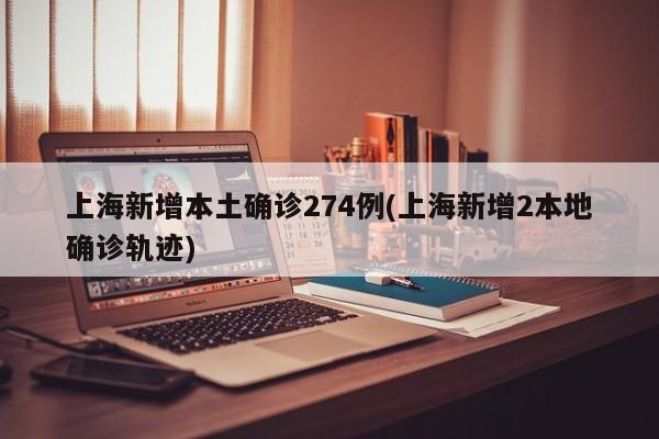 上海新增本土确诊274例(上海新增2本地确诊轨迹)