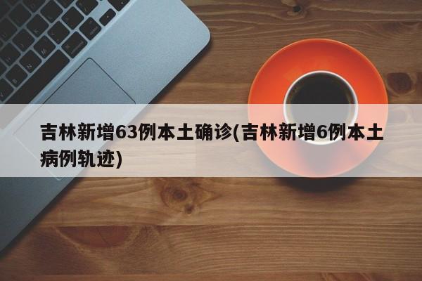吉林新增63例本土确诊(吉林新增6例本土病例轨迹)