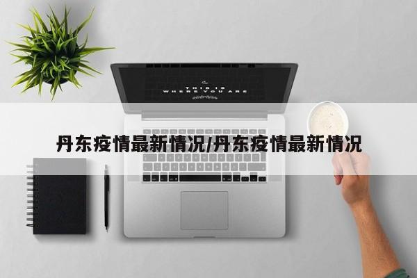 丹东疫情最新情况/丹东疫情最新情况