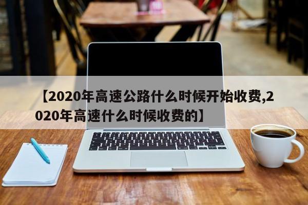 【2020年高速公路什么时候开始收费,2020年高速什么时候收费的】