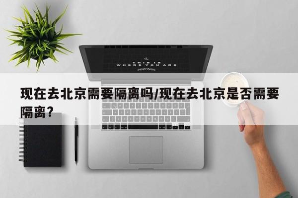 现在去北京需要隔离吗/现在去北京是否需要隔离?