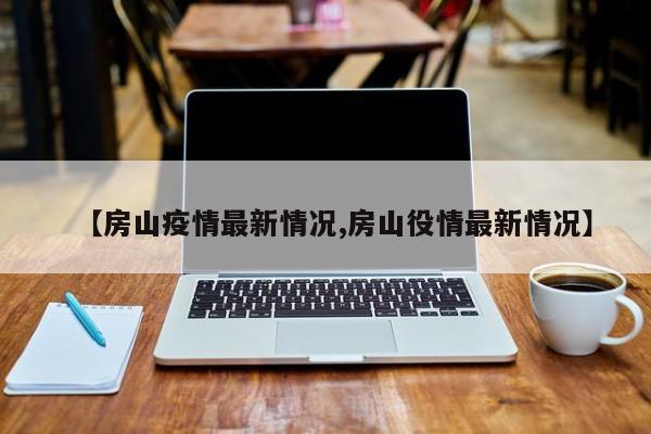 【房山疫情最新情况,房山役情最新情况】