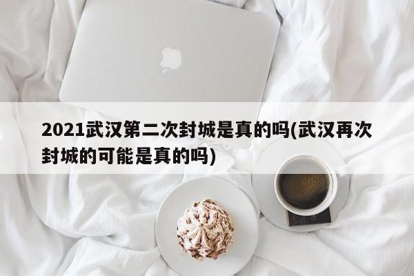 2021武汉第二次封城是真的吗(武汉再次封城的可能是真的吗)