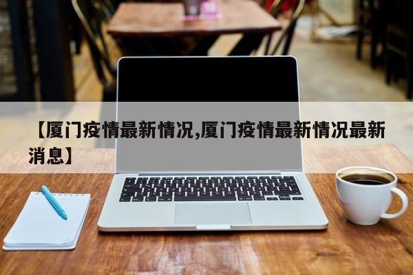 【厦门疫情最新情况,厦门疫情最新情况最新消息】