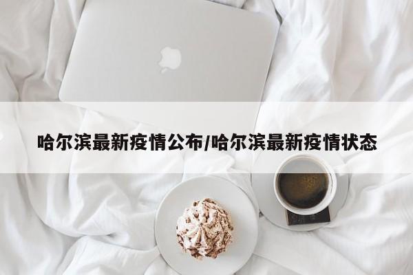 哈尔滨最新疫情公布/哈尔滨最新疫情状态