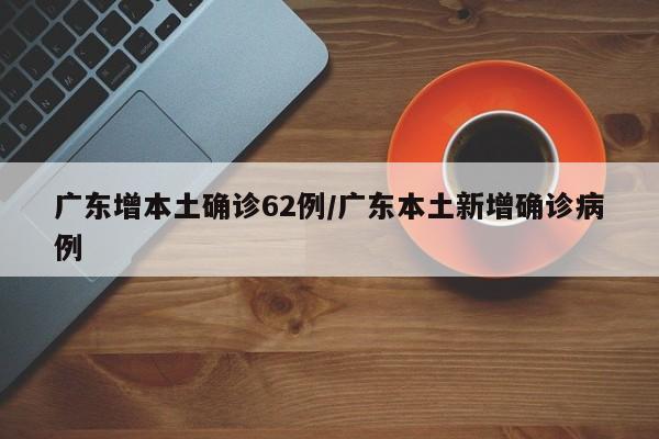 广东增本土确诊62例/广东本土新增确诊病例