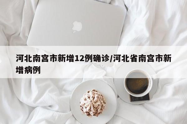 河北南宫市新增12例确诊/河北省南宫市新增病例