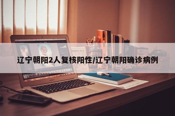 辽宁朝阳2人复核阳性/辽宁朝阳确诊病例