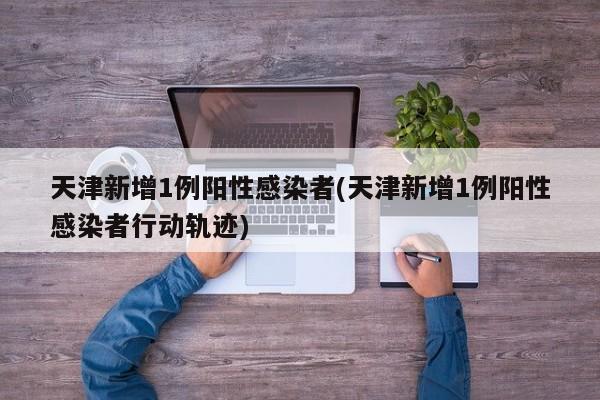 天津新增1例阳性感染者(天津新增1例阳性感染者行动轨迹)