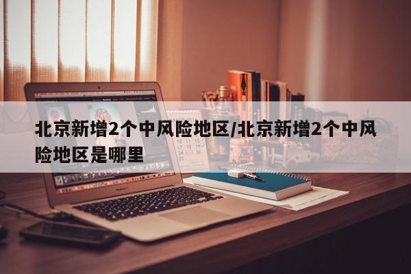 北京新增2个中风险地区/北京新增2个中风险地区是哪里