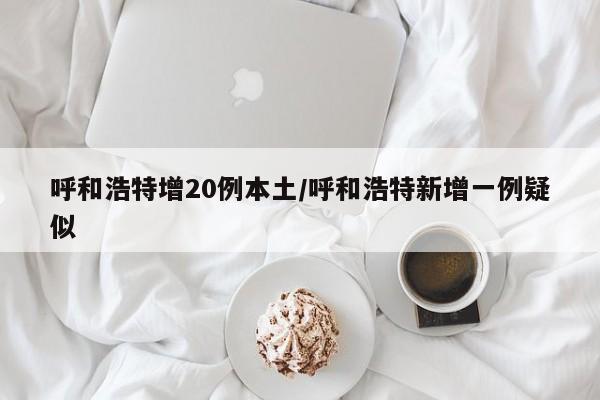 呼和浩特增20例本土/呼和浩特新增一例疑似